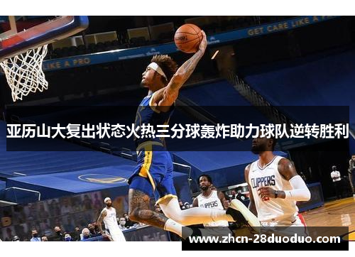 亚历山大复出状态火热三分球轰炸助力球队逆转胜利