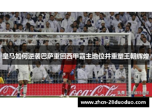 皇马如何逆袭巴萨重回西甲霸主地位并重塑王朝辉煌