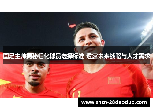 国足主帅揭秘归化球员选择标准 透露未来战略与人才需求