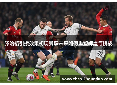 滕哈格引援效果初现曼联未来如何重塑辉煌与挑战